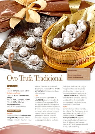 Rendimento: 5 ovos de 500g
                                                                                         com 10 bombons.



Ovo Trufa Tradicional
                                                                                         Preço por unidade: R$ 10, 11
                                                                                         Preço total da receita: R$ 50, 50




 Ingredientes                          por mais 2 minutos até o completo         uma colher, utilize cerca de 150 g da
Ovo                                    derretimento. Misture o Creme de Leite    trufa para rechear cada metade de
1,5 kg de NESTLÉ Chocolate ao Leite    UHT NESTLÉ até homogeneizar. Espere       ovo, deixando um espaço livre de
Recheio e truﬁnhas                     esfriar e reserve.                        1cm na borda. Despeje o restante do
1,800 g de NESTLÉ Chocolate Meio       Ovo                                       Chocolate ao Leite NESTLÉ reservado,
Amargo                                 Derreta e tempere o Chocolate ao          preenchendo as formas até as bordas.
800 g de NESTLÉ Creme de Leite UHT     Leite NESTLÉ conforme instruções da       Leve à geladeira. Os ovos estarão
700 g de NESTLÉ Cobertura              embalagem. Reserve cerca de 500 g         prontos quando o fundo das formas
Hidrogenada ao Leite                   do chocolate derretido e temperado e      estiver opaco. Desenforme.
200 g de açúcar de confeiteiro         despeje o restante em formas para ovo     Trufas
                                       de páscoa. Sobre um recipiente, vire as   Com a metade do recheio reservada,
 Modo de Preparo                       formas para baixo, batendo levemente      faça trufas de 15 g. Com o auxílio de um
Recheio                                para escorrer o excesso. Leve-as à        garfo próprio para banhar bombons,
Leve ao microondas o Chocolate Meio    geladeira por cerca de 2 minutos          banhe as truﬁnhas na Cobertura
Amargo NESTLÉ picado, em potência      para secar o chocolate, retirando-as      Hidrogenada NESTLÉ derretida e
média por 2 minutos. Mexa bem e leve   após esse período. Com o auxílio de       temperada e leve à geladeira até secar.
                                                                                 Retire da geladeira, corte as aparas,
                                                                                 passe no açúcar de confeiteiro e recheie
                                                                                 os ovos (10 trufas de 20 g).
                                                                                                                        7
 