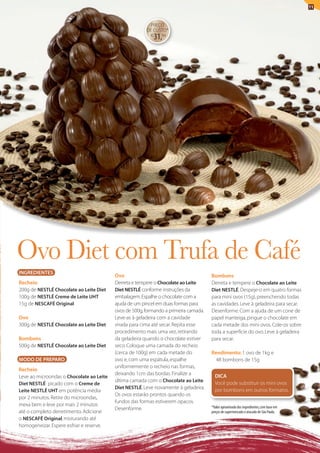 11


                                                         PREÇO
                                                        DE CUStO*
                                                          R$
                                                               31,94




ovo Diet com Trufa de café
INGREDIENTES
                                          Ovo                                         Bombons
Recheio                                   Derreta e tempere o Chocolate ao Leite      Derreta e tempere o Chocolate ao Leite
200g de NESTLÉ Chocolate ao Leite Diet    Diet NESTLÉ conforme instruções da          Diet NESTLÉ. Despeje-o em quatro formas
100g de NESTLÉ Creme de Leite UHT         embalagem. Espalhe o chocolate com a        para mini ovos (15g), preenchendo todas
15g de NESCAFÉ Original                   ajuda de um pincel em duas formas para      as cavidades. leve à geladeira para secar.
                                          ovos de 500g, formando a primeira camada.   Desenforme. Com a ajuda de um cone de
Ovo                                       leve-as à geladeira com a cavidade          papel manteiga, pingue o chocolate em
300g de NESTLÉ Chocolate ao Leite Diet    virada para cima até secar. Repita esse     cada metade dos mini ovos. Cole-os sobre
                                          procedimento mais uma vez, retirando        toda a superfície do ovo. leve à geladeira
Bombons                                   da geladeira quando o chocolate estiver     para secar.
500g de NESTLÉ Chocolate ao Leite Diet    seco. Coloque uma camada do recheio
                                          (cerca de 100g) em cada metade do           Rendimento: 1 ovo de 1kg e
MODO DE PREPARO                           ovo e, com uma espátula, espalhe              48 bombons de 15g
                                          uniformemente o recheio nas formas,
Recheio
                                          deixando 1cm das bordas. Finalize a           DICA
leve ao microondas o Chocolate ao Leite
                                          última camada com o Chocolate ao Leite        Você pode substituir os mini ovos
Diet NESTLÉ picado com o Creme de
                                          Diet NESTLÉ. leve novamente à geladeira.
Leite NESTLÉ UHT em potência média                                                      por bombons em outros formatos.
                                          Os ovos estarão prontos quando os
por 2 minutos. Retire do microondas,
                                          fundos das formas estiverem opacos.
mexa bem e leve por mais 2 minutos                                                    *Valor aproximado dos ingredientes, com base em
                                          Desenforme.
até o completo derretimento. Adicione                                                 preços de supermercado e atacado de São Paulo.
o NESCAFÉ Original, misturando até
homogeneizar. Espere esfriar e reserve.
 