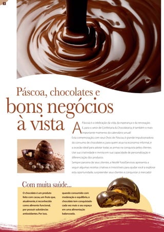 2




     Páscoa, chocolates e
    bons negócios
     à vista A                                           Páscoa é a celebração da vida, da esperança e da renovação.
                                                         E, para o setor de Confeitaria & Chocolataria, é também o mais
                                                         importante momento do calendário anual!
                                               Esta comemoração, com seus Ovos de Páscoa, é grande impulsionadora
                                               do consumo de chocolates e, para quem atua na economia informal, é
                                               a ocasião ideal para adotar todas as armas na conquista pelos clientes.
                                               Use sua criatividade e invista em sua capacidade de personalização e
                                               diferenciação dos produtos.
                                               Sempre parceira de seus clientes, a Nestlé FoodServices apresenta a
                                               seguir algumas receitas criativas e irresistíveis para ajudar você a explorar
                                               esta oportunidade, surpreender seus clientes e conquistar o mercado!




      com muita saúde...
      O chocolate é um produto         quando consumido com
      feito com cacau, um fruto que,   moderação e equilíbrio, o
      atualmente, é reconhecido        chocolate tem conquistado
      como alimento funcional,         cada vez mais o seu espaço
      por possuir substâncias          em uma alimentação
      antioxidantes. Por isso,         balanceada.
 