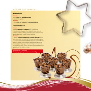 Mousse cup ganache

iNGREDiENTES
Mousse
500g de NESTLÉ Mousse SUFLAIR
1 litro de leite gelado
Recheio
750g de NESTLÉ Cobertura e Recheio Ganache

MODO DE PREPaRO
Mousse
Prepare a Mousse SUFLAIR NESTLÉ conforme as
instruções da embalagem. Com o auxílio de um saco de
confeitar com bico pitanga, preencha copos de 180ml com
aproximadamente 70 g de mousse. Reserve.
Recheio
Coloque a Cobertura e Recheio Ganache NESTLÉ em um
saco de confeitar com bico liso fino (caso necessário aqueça
a Ganache rapidamente em banho-maria ou microondas em
potência média). Insira o bico em vários pontos dentro da
mousse, injetando porções do recheio (aproximadamente
35 gramas por copo). Tampe os copos de mousse e leve-os à
geladeira por no mínimo 2 horas.

rendimento: 21 porções
peso por porção: aproximadamente 105 g




                                                               11
 