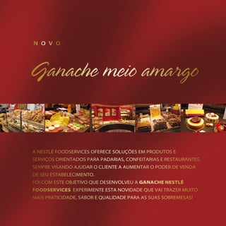 n o v o




    a nestlé Foodservices oFerece soluções eM produtos e
    serviços orientados para padarias, conFeitarias e restaurantes,
    seMpre visando ajudar o cliente a auMentar o poder de venda
    de seu estabeleciMento.
    Foi coM este objetivo que desenvolveu a Ganache nestlé
    foodservices. experiMente esta novidade que vai trazer Muito
    Mais praticidade, sabor e qualidade para as suas sobreMesas!
2
 