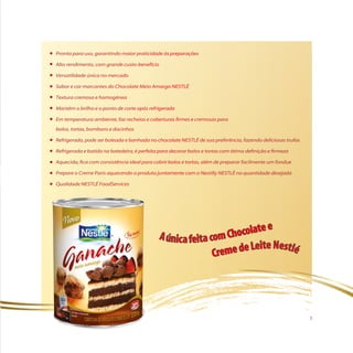 Pronta para uso, garantindo maior praticidade às preparações

Alto rendimento, com grande custo-benefício

Versatilidade única no mercado

Sabor e cor marcantes do Chocolate Meio Amargo NeStlé

textura cremosa e homogênea

Mantém o brilho e o ponto de corte após refrigerada

em temperatura ambiente, faz recheios e coberturas firmes e cremosas para
bolos, tortas, bombons e docinhos

Refrigerada, pode ser boleada e banhada no chocolate NeStlé de sua preferência, fazendo deliciosas trufas

Refrigerada e batida na batedeira, é perfeita para decorar bolos e tortas com ótima definição e firmeza

Aquecida, fica com consistência ideal para cobrir bolos e tortas, além de preparar facilmente um fondue

Prepare o Creme Paris aquecendo o produto juntamente com o Nestilly NeStlé na quantidade desejada

Qualidade NeStlé FoodServices




                                                                                                            3
 