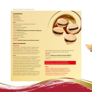 Macaron ganache

iNGREDiENTES
Merengue
340g de açúcar
110ml de água
140g de clara de ovo
Base
330g de farinha de amêndoas ou farinha de
castanha de caju
340g de açúcar impalpável
140g de clara de ovo
25g de NESTLÉ Chocolate em Pó Solúvel Tradicional
1g de gengibre em pó
1g de cravo da índia em pó
4g de canela em pó
1g de essência de mel
Recheio
2,33kg de NESTLÉ Cobertura e Recheio Ganache

MODO DE PREPaRO
Merengue
Coloque em uma panela o açúcar e a água, leve ao
fogo e prepare uma calda em ponto de fio fino, a
aproximadamente 115ºC. Despeje a mistura ainda           pouco de água, para que, com o papel úmido, seja mais
quente sobre as claras previamente batidas em neve,      fácil retirar os macarons. Deixe esfriar e reserve.
continuando a bater até a mistura esfriar. Reserve.      Recheio
Base                                                     Aplique a Cobertura e Recheio Ganache NESTLÉ
Misture todos os ingredientes e em seguida adicione      em um dos macarons e junte outro, formando um
o merengue, misturando sem bater. Coloque a              sanduíche.
mistura em um saco de confeitar com bico liso médio
e pitangue pequenas porções sobre uma assadeira          rendimento: 115 macarons recheados
previamente forrada com papel manteiga ou com            peso por porção: aproximadamente 20 g
tapete de silicone. Deixe as assadeiras em temperatura
ambiente por aproximadamente 30 minutos para que         Dica
os biscoitos criem uma crosta na superfície.             pode-se utilizar essências para aromatizar a
Leve ao forno pré-aquecido a 165ºC por                   Cobertura e Recheio Ganache NESTLÉ, que será
aproximadamente 8 minutos. Ao retirar do forno, se       utilizada no recheio dos macarons, para criar
estiver utilizando o papel manteiga, levante uma das     sabores diversos (laranja, rum, conhaque,
extremidades e despeje no fundo da assadeira um          marasquino ou menta, entre outros).




                                                                                                                 9
 