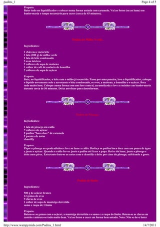 pudins_1                                                                                                            Page 4 of 5
             Preparo.
             Bater tudo no liquidificador e colocar numa forma untada com caramelo. Vai ao forno (ou ao lume) em
             banho-maria o tempo necessário para cozer (cerca de 45 minutos).




                                                        Pudim de Milho Verde.
             Ingredientes:

             1 chávena e meia leite
             1 lata (200 g) de milho verde
             1 lata de leite condensado
             3 ovos inteiros
             2 colheres de sopa de maisena
             1 colher de café de essência de baunilha
             2 colheres de sopa de açúcar

             Preparo.
             Bata, no liquidificador, o leite com o milho já escorrido. Passe por uma peneira, lave o liquidificador, coloque
             o líquido novamente nele e acrescente o leite condensado, os ovos, a maisena, a baunilha e o açúcar. Bata
             tudo muito bem. Coloque numa forma com um furo central, caramelizada e leve a cozinhar em banho-maria
             durante cerca de 50 minutos. Deixe arrefecer para desenformar.




                                                          Pudim de Pêssego.
             Ingredientes:

             1 lata de pêssego em calda
             7 colheres de açúcar
             2 pudins "boca doce" de caramelo
             2 pacotes de natas
             chantilly

             Preparo.
             Pique o pêssego ao quadradinhos e leve ao lume a calda. Desfaça os pudins boca doce com um pouco de água
             e junte o açúcar. Quando a calda ferver junte o pudim até fazer a papa. Retire do lume, junte o pêssego e
             deite num pirex. Entretanto bate-se as natas com o chantilly e deite por cima do pêssego, enfeitando a gosto.




                                                           Pudim de limão
             Ingredientes:

             500 g de açúcar branco
             12 gemas de ovos
             9 claras de ovos
             1 colher de sopa de manteiga derretida
             sumo e raspa de 1 limão

             Preparo.
             Batem-se as gemas com o açúcar, a manteiga derretida e o sumo e a raspa do limão. Batem-se as claras em
             castelo e mistura-se tudo muito bem. Vai ao forno a cozer em forma bem untada. Nota: Não se deve bater

http://www.wampymids.com/Pudins_1.html                                                                               14/7/2011
 