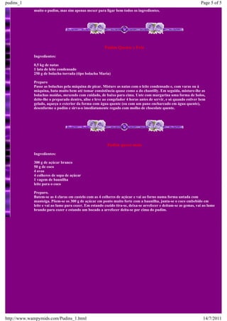 pudins_1                                                                                                           Page 5 of 5
             muito o pudim, mas sim apenas mexer para ligar bem todos os ingredientes.




                                                        Pudim Quente e Frio
             Ingredientes:

             0,5 kg de natas
             1 lata de leite condensado
             250 g de bolacha torrada (tipo bolacha Maria)

             Preparo
             Passe as bolachas pela máquina de picar. Misture as natas com o leite condensado e, com varas ou à
             máquina, bata muito bem até tomar consistência quase como a do chantilly. Em seguida, misture-lhe as
             bolachas moídas, mexendo com cuidado, de baixo para cima. Unte com margarina uma forma de bolos,
             deite-lhe o preparado dentro, alise e leve ao congelador 4 horas antes de servir, e só quando estiver bem
             gelado, aqueça o exterior da forma com água quente (ou com um pano encharcado em água quente),
             desenforme o pudim e sirva-o imediatamente regado com molho de chocolate quente.




                                                         Pudim quero mais
             Ingredientes:

             300 g de açúcar branco
             50 g de coco
             4 ovos
             4 colheres de sopa de açúcar
             1 vagem de baunilha
             leite para o coco

             Preparo.
             Batem-se as 4 claras em castelo com as 4 colheres de açúcar e vai ao forno numa forma untada com
             manteiga. Põem-se os 300 g de açúcar em ponto muito forte com a baunilha, junta-se o coco embebido em
             leite e vai ao lume para cozer. Em estando cozido tira-se, deixa-se arrefecer e deitam-se as gemas, vai ao lume
             brando para cozer e estando um bocado a arrefecer deita-se por cima do pudim.




http://www.wampymids.com/Pudins_1.html                                                                              14/7/2011
 