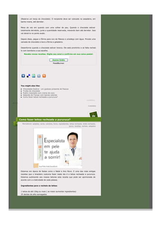 (Reserve um terço do chocolate). O recipiente deve ser colocado na assadeira, em
            banho-maria, até derreter.


            Mexa de vez em quando com uma colher de pau. Quando o chocolate estiver
            totalmente derretido, junte a quantidade reservada, mexendo bem até derreter. Isso
            vai deixá-lo no ponto exato.


            Depois disso, pegue a fôrma para ovo de Páscoa e umedeça com água. Pincele uma
            camada de chocolate e leve a fôrma a geladeira.


            Desenforme quando o chocolate estiver branco. Ele está prontinho e só falta recheá-
            lo com bombons a sua escolha.

               Receba novas receitas. Digite seu emai e confirme em sua caixa postal:


                                                   Assine Grátis
                                                   FeedBurner




            You might also like:
              Chocolates Godiva : um gostoso presente de Pascoa
              Trufas de chocolate
              Pudim mesclado com creme de coco
              Salpicão de Frango com baixas calorias
              Como fazer leitoa recheada a pururuca?
                                                                                              LinkWithin
às 15:39

                                                                                                0 comentários




                                                                                                      11
                                                                                                      de
           Como fazer leitoa recheada a pururuca?
             Marcadores: assados, carne, culinária, forno, ingredientes, leitoa recheada, leitão recheado,
                                                                        porco, receitas, recheio, salgados




            Estamos em época de festas como o Natal e Ano Novo. E uma das mais antigas
            receitas que o brasileiro costuma fazer neste dia é a leitoa recheada a pururuca.
            Estamos publicando aos nossos leitores esta receita que pode ser aprimorada de
            acordo com a criatividade de cada pessoa.


            Ingredientes para o recheio da leitoa:


            1 leitoa de até 10kg ou mais ( se maior aumentar ingredientes)
            25 dentes de alho esmagados
 