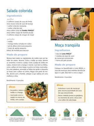 Salada colorida
Ingredientes
molho
2 colheres (sopa) de suco de limão
meia xícara (chá) de suco de laranja
1 colher (chá) de mostarda
1 colher (chá) de mel
meia colher (chá) de Fondor MaggI®
meia colher (sopa) de hortelã picada
2 colheres (sopa) de vinagre de maçã

salada
1 melão

                                                                                  Moça tranqüila
1 manga média cortada em cubos
1 pé de alface americana pequeno
1 maço de agrião pequeno
folhas de hortelã para decorar                                                    Ingredientes
                                                                                  1 lata de Leite MOça®
Modo de preparo
                                                                                  1 medida (da lata) de suco
Misture bem todos os ingredientes do molho com um ba-                             de maracujá concentrado
tedor de arame. Reserve. Corte o melão ao meio, elimine                           1 fôrma de gelo picado
as sementes e reserve a polpa. Corte a polpa do melão em
cubos, misture com a manga e reserve. Lave bem as folhas,                         Modo de preparo
corte a alface em tiras largas e junte-a às frutas reservadas.
                                                                                  Coloque no liquidificador o Leite MOçA, o
Em uma saladeira, acomode as folhas de agrião e disponha
                                                                                  suco de maracujá, duas medidas (da lata) de
as frutas com a alface no centro. Regue com parte do mo-
                                                                                  água e o gelo. Bata bem e sirva a seguir.
lho, decore com a hortelã, coloque o que sobrou em uma
molheira e sirva.
                                                                                  Rendimento: 8 porções

Rendimento: 8 porções
                                                                                                                                            11

                                                                                     dicas
     dicas
                                                                                         Substitua o suco de maracujá
      Se preferir, boleie o                                                              pela mesma quantidade de suco
      melão e a manga.                                                                   de caju concentrado.
      Você pode servir a                                                                 Deixe a bebida pronta na geladeira,
      salada no interior do                                                              no momento de servir, mexa com
      melão, sem a polpa.                                                                uma colher de cabo longo.



    Passo a passo do guardanapo



>                                   >                             >                       >                         >
    1. Dobre dois guardanapos em        2. Dobre uma das pontas       3. Faça o mesmo          4. Dobre a ponta         5. Repita a dobra
    forma de triângulo. Sugerimos          em direção à outra.        com o outro lado        no sentido da base.        e deixe a parte
     um deles de papel decorado.                                       e encaixe. Vire                                  decorada à vista.
 