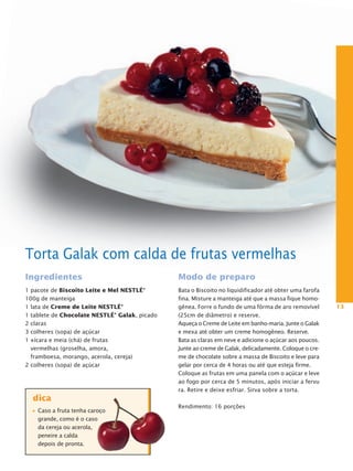 Torta Galak com calda de frutas vermelhas
Ingredientes                                   Modo de preparo
1 pacote de Biscoito Leite e Mel NestLé®       Bata o Biscoito no liquidificador até obter uma farofa
100g de manteiga                               fina. Misture a manteiga até que a massa fique homo-
1 lata de Creme de Leite NestLé®               gênea. Forre o fundo de uma fôrma de aro removível       13
1 tablete de Chocolate NestLé® galak, picado   (25cm de diâmetro) e reserve.
2 claras                                       Aqueça o Creme de Leite em banho-maria. Junte o Galak
3 colheres (sopa) de açúcar                    e mexa até obter um creme homogêneo. Reserve.
1 xícara e meia (chá) de frutas                Bata as claras em neve e adicione o açúcar aos poucos.
  vermelhas (groselha, amora,                  Junte ao creme de Galak, delicadamente. Coloque o cre-
  framboesa, morango, acerola, cereja)         me de chocolate sobre a massa de Biscoito e leve para
2 colheres (sopa) de açúcar                    gelar por cerca de 4 horas ou até que esteja firme.
                                               Coloque as frutas em uma panela com o açúcar e leve
                                               ao fogo por cerca de 5 minutos, após iniciar a fervu
                                               ra. Retire e deixe esfriar. Sirva sobre a torta.
  dica
                                               Rendimento: 16 porções
    Caso a fruta tenha caroço
    grande, como é o caso
    da cereja ou acerola,
    peneire a calda
    depois de pronta.
 