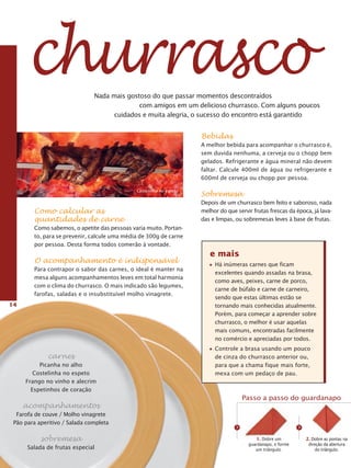 churrasco                Nada mais gostoso do que passar momentos descontraídos
                                             com amigos em um delicioso churrasco. Com alguns poucos
                                     cuidados e muita alegria, o sucesso do encontro está garantido


                                                                     Bebidas
                                                                     A melhor bebida para acompanhar o churrasco é,
                                                                     sem duvida nenhuma, a cerveja ou o chopp bem
                                                                     gelados. Refrigerante e água mineral não devem
                                                                     faltar. Calcule 400ml de água ou refrigerante e
                                                                     600ml de cerveja ou chopp por pessoa.

                                              Costelinha no espeto
                                                                     Sobremesa
                                                                     Depois de um churrasco bem feito e saboroso, nada
        Como calcular as                                             melhor do que servir frutas frescas da época, já lava-
        quantidades de carne                                         das e limpas, ou sobremesas leves à base de frutas.
        Como sabemos, o apetite das pessoas varia muito. Portan-
        to, para se prevenir, calcule uma média de 300g de carne
        por pessoa. Desta forma todos comerão à vontade.
                                                                        e mais
        O acompanhamento é indispensável                                  Há inúmeras carnes que ficam
        Para contrapor o sabor das carnes, o ideal é manter na
                                                                          excelentes quando assadas na brasa,
        mesa alguns acompanhamentos leves em total harmonia
                                                                          como aves, peixes, carne de porco,
        com o clima do churrasco. O mais indicado são legumes,
                                                                          carne de búfalo e carne de carneiro,
        farofas, saladas e o insubstituível molho vinagrete.
                                                                          sendo que estas últimas estão se
14                                                                        tornando mais conhecidas atualmente.
                                                                          Porém, para começar a aprender sobre
                                                                          churrasco, o melhor é usar aquelas
                                                                          mais comuns, encontradas facilmente
                                                                          no comércio e apreciadas por todos.
                                                                          Controle a brasa usando um pouco
              carnes                                                      de cinza do churrasco anterior ou,
          Picanha no alho                                                 para que a chama fique mais forte,
        Costelinha no espeto                                              mexa com um pedaço de pau.
     Frango no vinho e alecrim
       Espetinhos de coração
                                                                                       Passo a passo do guardanapo
     acompanhamentos
  Farofa de couve / Molho vinagrete
 Pão para aperitivo / Salada completa
                                                                                   >                          >
           sobremesa                                                                        1. Dobre um           2. Dobre as pontas na
                                                                                        guardanapo, e forme        direção da abertura
      Salada de frutas especial                                                            um triângulo.               do triângulo.
 