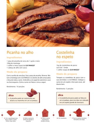 Picanha no alho




        Picanha no alho                                                                 Costelinha
        Ingredientes                                                                    no espeto
        1 peça de picanha de cerca de 1 quilo e meio
                                                                                        Ingredientes
        100g de manteiga
        1 colher e meia (sopa) de gril MaggI®                                           1kg de costelinhas de porco
        1 cabeça de alho sem casca                                                      suco de 1 limão
                                                                                        1 colher (sopa) de gril MaggI®
        Modo de preparo
                                                                                        Modo de preparo
        Com o auxílio de uma faca, fure a peça de picanha. Reserve. Mis-
        ture a manteiga com o Gril MAGGI e os dentes de alho amassados                  Tempere as costelinhas de porco com o
        e besunte toda a carne. Embrulhe-a em papel de alumínio e asse                  suco de limão e o Gril MAGGI. Coloque a
        na churrasqueira. Corte a carne em fatias e sirva a seguir.                     carne em um espeto e leve para assar, até                 15
                                                                                        dourar bem.
        Rendimento: 10 porções
                                                                                        Rendimento: 5 porções



            dica                                                                          dica
              A picanha pode ser substituída por                                            A costelinha de porco pode ser feita em
              alcatra ou maminha em um só pedaço.                                           um só pedaço, para isso deve ser colocada
                                                                                            em um espeto grande de churrasco.




>                               >                          >                        >                        >
    3. Vire o guardanapo para       4. Dobre a ponta da        5. Dobre a ponta         6. Vire novamente.       7. Puxe as pontas da lateral,
      baixo e dobre a ponta         direita em direção à         esquerda em                                         formando uma tulipa.
       inferior duas vezes.               esquerda.            direção à direita.
 