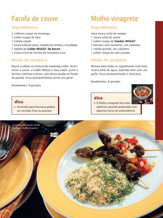 Farofa de couve                                            Molho vinagrete
Ingredientes                                               Ingredientes
2 colheres (sopa) de manteiga                              meia xícara (chá) de vinagre
1 colher (sopa) de óleo                                    1 xícara (chá) de azeite
1 cebola ralada                                            1 colher (sopa) de Fondor MaggI®
1 xícara (chá) de couve, cortada em tirinhas e escaldada   2 tomates sem sementes, em cubinhos
1 tablete de Caldo MaggI® de Bacon                         1 cebola grande, em cubinhos
1 xícara (chá) de farinha de mandioca crua                 1 colher (sopa) de salsa picada

Modo de preparo                                            Modo de preparo
Doure a cebola na mistura de manteiga e óleo. Acres-       Misture bem todos os ingredientes com meia
cente a couve, o Caldo MAGGI e mexa bem. Junte a           xícara (chá) de água, batendo bem com um
farinha, continue a mexer, sem deixar grudar no fundo      garfo. Sirva acompanhando o churrasco.
da panela. Sirva acompanhando carnes em geral.
                                                           Rendimento: 8 porções
Rendimento: 8 porções



                                                             dica
  dica                                                         O Molho vinagrete fica mais
    As farofas para churrasco podem                            saboroso quando preparado com
    ser servidas frias ou quentes.                             algumas horas de antecedência.




Espetinhos de coração, farofa
de couve e molho vinagrete




                                                                                                        17
 