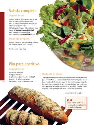 Salada completa
     Ingredientes
     1 xícara (chá) de alface americana picada
     meia xícara (chá) de cenoura ralada
     meia xícara (chá) de repolho roxo picado
     1 talo de salsão em tiras
     150g de peito de peru defumado em tiras
     1 pote de Iogurte Natural NestLé®
     meia colher (chá) de mostarda
     meia colher (chá) de Fondor MaggI®

     Modo de preparo
     Misture todos os ingredientes e coloque
     em uma saladeira. Sirva a seguir.

     Rendimento: 6 porções




     Pão para aperitivo
     Ingredientes
     1 pão tipo bengala
     100g de manteiga                            Modo de preparo
     1 colher (sopa) de Fondor MaggI®            Corte o pão ao meio no sentido do comprimento. Misture a mantei-
     3 dentes de alho amassados                  ga, o Fondor MAGGI e a salsa. Espalhe a mistura no pão e una as
18   2 colheres (sopa) de salsa picada           duas metades. Embrulhe em papel de alumínio e coloque na grelha
                                                 da churrasqueira, virando de vez em quando para que o pão torre
                                                 todo por igual, protegido pelo papel de alumínio. Quando estiver
                                                 no ponto, corte a bengala em fatias e sirva com o aperitivo.

                                                                                  Rendimento: 8 porções



                                                                                    dica
                                                                                      Esta receita pode ser
                                                                                      preparada com pãozinho
                                                                                      francês, individual.
 