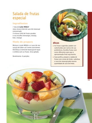 Salada de frutas
especial
Ingredientes
1 lata de Leite MOça®
meia xícara (chá) de suco de maracujá
concentrado
4 xícaras (chá) de frutas picadas
à sua escolha (morangos, laranja,
kiwi, manga)

Modo de preparo                          dicas
Misture o Leite MOçA e o suco de ma-      As frutas sugeridas podem ser
racujá até obter um creme consistente.    substituídas por outras de sua
Distribua o creme de maracujá em taças    preferência. Escolha frutas com
e enfeite com as frutas. Sirva gelado.    cores diferentes para que a
                                          apresentação final seja bonita.
Rendimento: 8 porções
                                          Caso prefira, prepare a salada de
                                          frutas com creme de limão: substitua
                                          o suco de maracujá pela mesma
                                          quantidade de suco de limão.




                                                                                 19
 