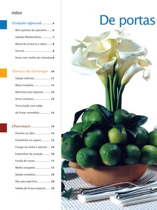 índice

Ocasião especial ............. 4

   Mini quiches de espinafre....... 6
                                                  De portas
   Salmão Mediterrâneo.............. 7

   Macarrão al burro e sálvia ...... 8

   Sunrise................................... 8

   Peras com molho de chocolate 9




Almoço de domingo ... 10

   Salada colorida ..................... 11

   Moça tranqüila ..................... 11

   Maminha com legumes ........ 12

   Arroz cremoso ..................... 12

   Torta Galak com calda

   de frutas vermelhas ............. 13




Churrasco ......................... 14

   Picanha no alho .................... 15

   Costelinha no espeto............ 15

   Frango no vinho e alecrim .... 16

   Espetinhos de coração.......... 16

   Farofa de couve.................... 17

   Molho vinagrete ................... 17

   Salada completa ................... 18

   Pão para aperitivo ................ 18

   Salada de frutas especial ...... 19
 