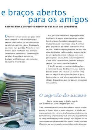 e braços abertos
       para os amigos
Receber bem é oferecer o melhor de sua casa aos convidados




O homem é um ser social, que gosta e tem                  Mas, para que uma reunião traga apenas boas
                                                       lembranças, é preciso ter em mente que receber
necessidade de se relacionar com outras
                                                       bem é uma arte, baseada em poucas técnicas,
pessoas. Nada melhor do que cultivar esta
                                                       muita criatividade e carinho de sobra. A começar
característica abrindo a porta de casa para
                                                       pelos preparativos do evento, o verdadeiro início
os amigos mais queridos. Além disso, bons
                                                       de toda a diversão. O planejamento é, de fato, uma
motivos é que não faltam para promover
                                                       etapa desafiadora: cada recepção é a apresentação
um encontro: aniversários, comemorações
                                                       de um espetáculo único e exclusivo, com novos
variadas, despedidas e reencontros…
                                                       personagens e cenário. Nele, vale principalmente
Qualquer justificativa pode valer momentos
                                                       o bom senso e a criatividade, somados ao toque
de prazer e descontração.
                                                       pessoal, com muito charme e elegância.
                                                          A Nestlé, que está presente em todas as fases
                                                       e momentos da vida dos brasileiros, não poderia
                                                       ficar de fora de uma situação tão especial como
                                                       esta – a alegria de estar junto de quem se gosta.
                                                       Por isso, oferece este folheto, cujo objetivo é dar
                                                       idéias e dicas práticas que irão garantir lembranças
                                                       inesquecíveis.




                                              O segredo do sucesso
                                                      Quem nunca ouviu o ditado que diz
                                              que o melhor da festa é esperar por ela?

                                              Este é o momento de caprichar na decoração e no serviço, escolher
                                              a música de fundo e definir os pratos saborosos e as bebidas que
                                              os acompanham, entre inúmeros detalhes que garantirão o sucesso
                                              do encontro. Seja uma ocasião especial, como uma recepção formal;
                                              um evento informal entre parentes e amigos mais chegados; ou um
                                              churrasco descontraído e animado. Não importa o estilo, o que vale
                                              é fazer com que seus convidados sintam-se bem-vindos à sua casa.
 