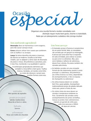 especial
            Ocasião


                                         Organizar uma reunião formal e receber convidados com
                                                      distinção requer muito bom gosto, charme e criatividade.
                                              Nada que um planejamento cuidadoso não consiga resolver



         Um ambiente agradável
         Decoração: deve ser harmoniosa e sem exageros,          Um bom serviço
         para não causar cansaço visual.                           O chamado serviço à francesa é característico
         Cores: procure utilizar tons suaves que combinem          de um jantar formal. Nele, os convidados
         com as toalhas e os arranjos.                             são servidos por um garçom ou empregado.
                                                                   A pessoa que serve deve ficar à esquerda
         Louça: há vários desenhos de pratos e travessas,
                                                                   de cada convidado, para colocar os pratos
         do clássico ao moderno. Escolha os de linhas
                                                                   ou para servir os alimentos. Mas, para
         simples, que se adaptam a vários tipos de decoração
                                                                   servir bebidas e talheres de sobremesa,
         de pratos e mesas. Dê preferência à porcelana, pois
                                                                   devem ficar à direita. Os pratos também são
         é mais fina, translúcida e sua qualidade é superior.
                                                                   retirados pela direita.
            A combinação apropriada dos elementos que
                compõem a mesa define o bom gosto. Toalhas         As bebidas servidas em uma recepção
                   brancas, bordadas, em tecidos como linho        formal são tão importantes quanto o prato
                      ou renda são clássicas e servem para         principal e a sobremesa. Dê preferência
                                ocasiões formais como esta.        aos vinhos brancos ou tintos, dependendo
                                                                   do acompanhamento, e não se esqueça
4                                                                  do champanhe na sobremesa!

                                                                   Os vinhos brancos devem ser servidos
                                                                   bem frios, quase gelados. Acompanham
                                                                   tradicionalmente pratos de paladar delicado
                                                                   como aves, peixes e frutos do mar.

            entrada                                                Os vinhos tintos de mesa devem ser
      Mini quiches de espinafre                                    servidos à temperatura ambiente ou
                                                                   frios. Geralmente são servidos como
       prato principal                                             acompanhamento de carnes vermelhas,
       Salmão mediterrâneo                                         massas ou pratos mais substanciosos.
      Macarrão al burro e sálvia                                      Calcule um garrafa de vinho para
                                                                            cada cinco pessoas e 400ml
             bebida                                                             de água por pessoa.
               Sunrise

           sobremesa
    Peras com molho de chocolate
 