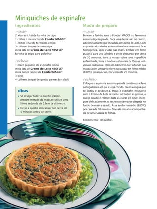 Miniquiches de espinafre
    Ingredientes                                  Modo de preparo
    massa                                         massa
    2 xícaras (chá) de farinha de trigo           Peneire a farinha com o Fondor MAGGI e o fermento
    1 colher e meia (chá) de Fondor MaggI®        em uma tigela grande. Faça uma depressão no centro,
    1 colher (chá) de fermento em pó              adicione a manteiga e meia lata de Creme de Leite. Com
    3 colheres (sopa) de manteiga                 as pontas dos dedos vá trabalhando a massa até ficar
    meia lata de Creme de Leite NestLé®           homogênea, sem grudar nas mãos. Embale em filme
    farinha de trigo para polvilhar               plástico para uso culinário e deixe descansar por cerca
                                                  de 30 minutos. Abra a massa sobre uma superfície
    recheio                                       enfarinhada, forre o fundo e as laterais de fôrmas indi-
    1 maço pequeno de espinafre limpo             viduais redondas (10cm de diâmetro), fure o fundo das
    meia lata de Creme de Leite NestLé®           massas com um garfo e leve para assar em forno médio
    meia colher (sopa) de Fondor MaggI®           (180ºC) preaquecido, por cerca de 20 minutos.
    3 ovos
    4 colheres (sopa) de queijo parmesão ralado   recheio
                                                  Coloque o espinafre em uma panela com tampa e leve
                                                  ao fogo baixo até que esteja cozido. Escorra a água que
      dicas                                       se soltou e despreze-a. Pique o espinafre, misture-o
                                                  com o Creme de Leite restante, o Fondor, as gemas, o
        Se desejar fazer a quiche grande,
                                                  queijo ralado e reserve. Bata as claras em neve, incor-
        prepare metade da massa e utilize uma
                                                  pore delicadamente ao recheio reservado e despeje no
        fôrma redonda de 25cm de diâmetro.
                                                  fundo de massa assado. Asse em forno médio (180ºC)
        Deixe a quiche descansar por cerca de     por cerca de 30 minutos. Sirva de entrada, acompanha-
        5 minutos antes de servir.                da de uma salada de folhas.

                                                  Rendimento: 10 quiches




6
 