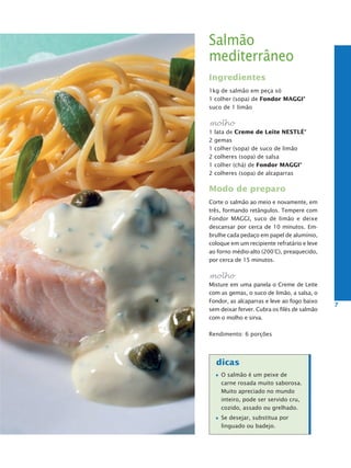 Salmão
mediterrâneo
Ingredientes
1kg de salmão em peça só
1 colher (sopa) de Fondor MaggI®
suco de 1 limão

molho
1   lata de Creme de Leite NestLé®
2   gemas
1   colher (sopa) de suco de limão
2   colheres (sopa) de salsa
1   colher (chá) de Fondor MaggI®
2   colheres (sopa) de alcaparras

Modo de preparo
Corte o salmão ao meio e novamente, em
três, formando retângulos. Tempere com
Fondor MAGGI, suco de limão e deixe
descansar por cerca de 10 minutos. Em-
brulhe cada pedaço em papel de alumínio,
coloque em um recipiente refratário e leve
ao forno médio-alto (200°C), preaquecido,
por cerca de 15 minutos.

molho
Misture em uma panela o Creme de Leite
com as gemas, o suco de limão, a salsa, o
Fondor, as alcaparras e leve ao fogo baixo
                                              7
sem deixar ferver. Cubra os filés de salmão
com o molho e sirva.

Rendimento: 6 porções




    dicas
      O salmão é um peixe de
      carne rosada muito saborosa.
      Muito apreciado no mundo
      inteiro, pode ser servido cru,
      cozido, assado ou grelhado.
      Se desejar, substitua por
      linguado ou badejo.
 