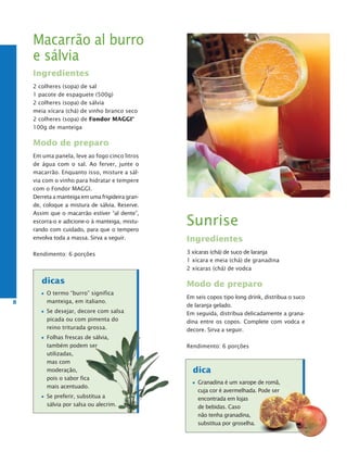 Macarrão al burro
    e sálvia
    Ingredientes
    2 colheres (sopa) de sal
    1 pacote de espaguete (500g)
    2 colheres (sopa) de sálvia
    meia xícara (chá) de vinho branco seco
    2 colheres (sopa) de Fondor MaggI®
    100g de manteiga

    Modo de preparo
    Em uma panela, leve ao fogo cinco litros
    de água com o sal. Ao ferver, junte o
    macarrão. Enquanto isso, misture a sál-
    via com o vinho para hidratar e tempere
    com o Fondor MAGGI.
    Derreta a manteiga em uma frigideira gran-
    de, coloque a mistura de sálvia. Reserve.
    Assim que o macarrão estiver “al dente”,
    escorra-o e adicione-o à manteiga, mistu-
    rando com cuidado, para que o tempero
                                                 Sunrise
    envolva toda a massa. Sirva a seguir.        Ingredientes
    Rendimento: 6 porções                        3 xícaras (chá) de suco de laranja
                                                 1 xícara e meia (chá) de granadina
                                                 2 xícaras (chá) de vodca

       dicas                                     Modo de preparo
         O termo “burro” significa
                                                 Em seis copos tipo long drink, distribua o suco
8        manteiga, em italiano.
                                                 de laranja gelado.
         Se desejar, decore com salsa            Em seguida, distribua delicadamente a grana-
         picada ou com pimenta do                dina entre os copos. Complete com vodca e
         reino triturada grossa.                 decore. Sirva a seguir.
         Folhas frescas de sálvia,
         também podem ser                        Rendimento: 6 porções
         utilizadas,
         mas com
         moderação,                                dica
         pois o sabor fica
                                                     Granadina é um xarope de romã,
         mais acentuado.
                                                     cuja cor é avermelhada. Pode ser
         Se preferir, substitua a                    encontrada em lojas
         sálvia por salsa ou alecrim.                de bebidas. Caso
                                                     não tenha granadina,
                                                     substitua por groselha.
 