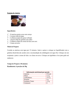 Espuma de Ameixa




Ingredientes

!   14 ameixas pretas secas sem caroço
!   2 xícaras (chá) de água
!   2 colheres (sopa) de açúcar refinado
!   1 pacote (28g) de gelatina sem sabor
!   2 colheres (sopa) de creme de leite com soro
!   2 claras em neve

Modo de Preparo

Cozinhe as ameixas com água por 15 minutos. Junte o açúcar e coloque no liquidificador com a
gelatina dissolvida (de acordo com a recomendação da embalagem) em água fria. Coloque em um
recipiente e junte o creme de leite e as claras em neve. Coloque em tigelinhas e leve para gelar até
endurecer.


Tempo de Preparo: 40 minutos
Rendimento: 6 porções de 50g


                               Informação nutricional por porção
                           Calorias                         91 kcal
                           Fibras                           1,5 g
                           Carboidratos                     15,5 g
                           Proteína                         5g
                           Gorduras Totais                  1,5 g
                           Colesterol                       0
 