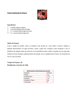 Fatias Gelatinadas de Papaya




Ingredientes
! 1 mamão papaya maduro
! 1 caixa de gelatina diet de limão
! 1 e ¼ xícara (chá) de água fervente
! 1 e ¼ xícara (chá) de água fria




Modo de Preparo
Corte a tampa do mamão, retire as sementes com auxilio de uma colher e reserve. Prepare a
gelatina dissolvendo-a na água fervente e junte a água fria. Coloque-a num recipiente e leve à
geladeira até adquirir ponto de clara de ovo (consistência mole). Apoie o mamão em um copo para
mantê-lo em pé. Despeje a gelatina dentro do mamão. Leve à geladeira por 4 horas. No momento de
servir, corte em fatias.


Tempo de Preparo: 2h
Rendimento: 4 porções de 150g


                               Informação nutricional por porção
                           Calorias                         44 kcal
                           Fibras                           2g
                           Carboidratos                     11 g
                           Proteína                         1g
                           Gorduras Totais                  0g
                           Colesterol                       0
 