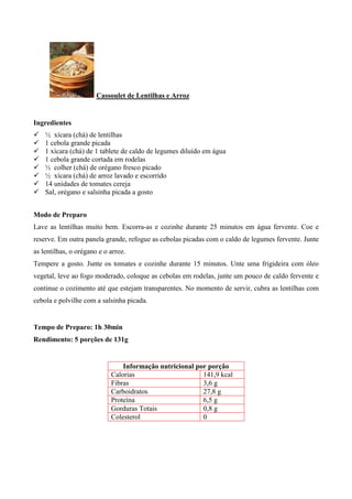 Cassoulet de Lentilhas e Arroz


Ingredientes
!   ½ xícara (chá) de lentilhas
!   1 cebola grande picada
!   1 xícara (chá) de 1 tablete de caldo de legumes diluído em água
!   1 cebola grande cortada em rodelas
!   ½ colher (chá) de orégano fresco picado
!   ½ xícara (chá) de arroz lavado e escorrido
!   14 unidades de tomates cereja
!   Sal, orégano e salsinha picada a gosto


Modo de Preparo
Lave as lentilhas muito bem. Escorra-as e cozinhe durante 25 minutos em água fervente. Coe e
reserve. Em outra panela grande, refogue as cebolas picadas com o caldo de legumes fervente. Junte
as lentilhas, o orégano e o arroz.
Tempere a gosto. Junte os tomates e cozinhe durante 15 minutos. Unte uma frigideira com óleo
vegetal, leve ao fogo moderado, coloque as cebolas em rodelas, junte um pouco de caldo fervente e
continue o cozimento até que estejam transparentes. No momento de servir, cubra as lentilhas com
cebola e polvilhe com a salsinha picada.


Tempo de Preparo: 1h 30min
Rendimento: 5 porções de 131g


                                Informação nutricional por porção
                            Calorias                     141,9 kcal
                            Fibras                       3,6 g
                            Carboidratos                 27,8 g
                            Proteína                     6,5 g
                            Gorduras Totais              0,8 g
                            Colesterol                   0
 