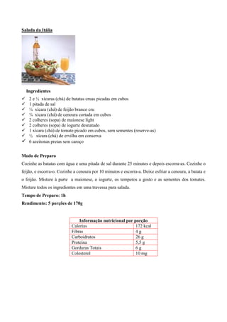 Salada da Itália




    Ingredientes
! 2 e ½ xícaras (chá) de batatas cruas picadas em cubos
! 1 pitada de sal
! ¼ xícara (chá) de feijão branco cru
! ¾ xícara (chá) de cenoura cortada em cubos
! 2 colheres (sopa) de maionese light
! 2 colheres (sopa) de iogurte desnatado
! 1 xícara (chá) de tomate picado em cubos, sem sementes (reserve-as)
! ½ xícara (chá) de ervilha em conserva
! 6 azeitonas pretas sem caroço

Modo de Preparo
Cozinhe as batatas com água e uma pitada de sal durante 25 minutos e depois escorra-as. Cozinhe o
feijão, e escorra-o. Cozinhe a cenoura por 10 minutos e escorra-a. Deixe esfriar a cenoura, a batata e
o feijão. Misture à parte a maionese, o iogurte, os temperos a gosto e as sementes dos tomates.
Misture todos os ingredientes em uma travessa para salada.
Tempo de Preparo: 1h
Rendimento: 5 porções de 170g


                               Informação nutricional por porção
                           Calorias                        172 kcal
                           Fibras                          4g
                           Carboidratos                    26 g
                           Proteína                        5,5 g
                           Gorduras Totais                 6g
                           Colesterol                      10 mg
 
