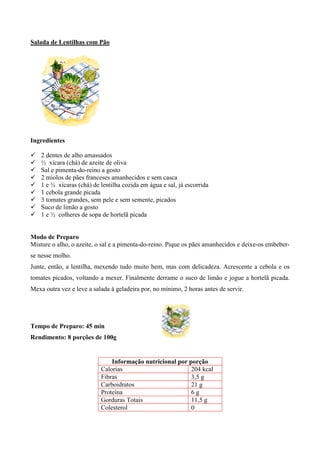 Salada de Lentilhas com Pão




Ingredientes

!   2 dentes de alho amassados
!   ½ xícara (chá) de azeite de oliva
!   Sal e pimenta-do-reino a gosto
!   2 miolos de pães franceses amanhecidos e sem casca
!   1 e ½ xícaras (chá) de lentilha cozida em água e sal, já escorrida
!   1 cebola grande picada
!   3 tomates grandes, sem pele e sem semente, picados
!   Suco de limão a gosto
!   1 e ½ colheres de sopa de hortelã picada


Modo de Preparo
Misture o alho, o azeite, o sal e a pimenta-do-reino. Pique os pães amanhecidos e deixe-os embeber-
se nesse molho.
Junte, então, a lentilha, mexendo tudo muito bem, mas com delicadeza. Acrescente a cebola e os
tomates picados, voltando a mexer. Finalmente derrame o suco de limão e jogue a hortelã picada.
Mexa outra vez e leve a salada á geladeira por, no mínimo, 2 horas antes de servir.




Tempo de Preparo: 45 min
Rendimento: 8 porções de 100g


                               Informação nutricional por porção
                           Calorias                        204 kcal
                           Fibras                          3,5 g
                           Carboidratos                    21 g
                           Proteína                        6g
                           Gorduras Totais                 11,5 g
                           Colesterol                      0
 