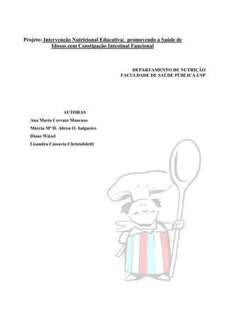 Projeto: Intervenção Nutricional Educativa: promovendo a Saúde de
             Idosos com Constipação Intestinal Funcional



                                           DEPARTAMENTO DE NUTRIÇÃO
                                       FACULDADE DE SAÚDE PÚBLICA-USP




                  AUTORAS
  Ana Maria Cervato Mancuso
  Márcia Mª H. Abreu O. Salgueiro
  Diane Witzel
  Lisandra Cassavia Christofoletti
 