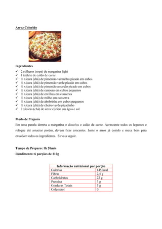 Arroz Colorido




Ingredientes
!   2 colheres (sopa) de margarina light
!   1 tablete de caldo de carne
!   ½ xícara (chá) de pimentão vermelho picado em cubos
!   ½ xícara (chá) de pimentão verde picado em cubos
!   ½ xícara (chá) de pimentão amarelo picado em cubos
!   ½ xícara (chá) de cenoura em cubos pequenos
!   ½ xícara (chá) de ervilhas em conserva
!   ½ xícara (chá) de milho em conserva
!   ½ xícara (chá) de abobrinha em cubos pequenos
!   ½ xícara (chá) de cheiro verde picadinho
!   2 xícaras (chá) de arroz cozido em água e sal


Modo de Preparo
Em uma panela derreta a margarina e dissolva o caldo de carne. Acrescente todos os legumes e
refogue até amaciar porém, devem ficar crocantes. Junte o arroz já cozido e mexa bem para
envolver todos os ingredientes. Sirva a seguir.


Tempo de Preparo: 1h 20min
Rendimento: 6 porções de 110g


                               Informação nutricional por porção
                           Calorias                        145 kcal
                           Fibras                          2,5 g
                           Carboidratos                    22 g
                           Proteína                        3g
                           Gorduras Totais                 5g
                           Colesterol                      0
 