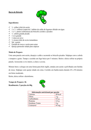 Barra de Brócolis




Ingredientes

!   ½ colher (chá) de azeite
!   1 e ½ colheres (sopa) de 1 tablete de caldo de legumes diluído em água
!   1 e ½ pratos (sobremesa) de brócolis cozidos e picados
!   ½ cebola grande picada
!   1 ovo grande
!   1 clara em neve
!   ¼ xícara (chá) de aveia instantânea
!   Sal a gosto
!   Farinha de rosca e azeite para untar
!   Queijo parmesão ralado para salpicar


Modo de Preparo
Unte uma panela com azeite, despeje o caldo e acomode os brócolis picados. Salpique com a cebola
e tempere a gosto. Tampe e cozinhe em fogo baixo por 5 minutos. Retire e deixe esfriar na própria
panela. Acrescente o ovo inteiro, a clara e a aveia.

Misture bem e coloque em uma forma para bolo inglês, untada com azeite e polvilhada com farinha
de rosca. Salpique com queijo ralado em cima. Cozinhe em banho-maria durante 45 a 50 minutos
em forno moderado.
Retire, deixe esfriar e desinforme.


Tempo de Preparo: 2h
Rendimento: 5 porções de 80g


                                Informação nutricional por porção
                            Calorias                         90 kcal
                            Fibras                           3g
                            Carboidratos                     9,5 g
                            Proteína                         5,5 g
                            Gorduras Totais                  4g
                            Colesterol                       43 mg
 