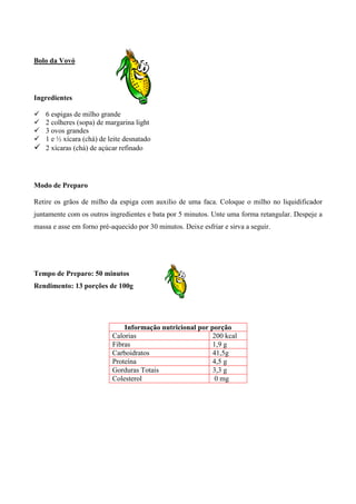 Bolo da Vovó




Ingredientes

! 6 espigas de milho grande
! 2 colheres (sopa) de margarina light
! 3 ovos grandes
! 1 e ½ xícara (chá) de leite desnatado
! 2 xícaras (chá) de açúcar refinado



Modo de Preparo

Retire os grãos de milho da espiga com auxilio de uma faca. Coloque o milho no liquidificador
juntamente com os outros ingredientes e bata por 5 minutos. Unte uma forma retangular. Despeje a
massa e asse em forno pré-aquecido por 30 minutos. Deixe esfriar e sirva a seguir.




Tempo de Preparo: 50 minutos
Rendimento: 13 porções de 100g




                               Informação nutricional por porção
                           Calorias                        200 kcal
                           Fibras                          1,9 g
                           Carboidratos                    41,5g
                           Proteína                        4,5 g
                           Gorduras Totais                 3,3 g
                           Colesterol                       0 mg
 