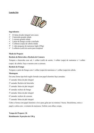 Lanche frio




Ingredientes
! 16 fatias de pão integral sem casca
! 1 beterraba grande ralada
! 1 cenoura grande ralada
! 1 peito de frango cozido e desfiado
! 3 colheres (sopa) de cebola ralada
! 1 vidro pequeno de maionese light (250g)
! 2 colheres (café) de azeite para temperar

Modo de Preparo
Recheio de Beterraba e Recheio de Cenoura
Tempere a beterraba com sal, 1 colher (café) de azeite, 1 colher (sopa) de maionese e 1 colher
(sopa) de cebola. Faça o mesmo com a cenoura.
Recheio de Frango
Tempere o peito de frango com 1 colher (sopa) de maionese e 1 colher (sopa) de cebola.
Montagem
Em uma forma tipo bolo inglês forrada com papel alumínio faça camadas:
1a camada: fatias de pão integral
2a camada: Recheio de beterraba
3a camada: fatias de pão integral
4a camada: recheio de frango
5a camada: fatias de pão integral
6a camada: recheio de cenoura
7a camada: fatias de pão integral
Cubra a forma com papel alumínio e leve para gelar por no mínimo 3 horas. Desinforme, retire o
papel e cubra com o restante da maionese. Enfeite com alface crespa.


Tempo de Preparo: 1h
Rendimento: 8 porções de 130 g
 
