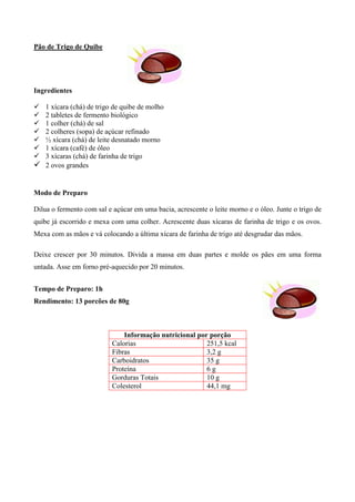 Pão de Trigo de Quibe




Ingredientes

! 1 xícara (chá) de trigo de quibe de molho
! 2 tabletes de fermento biológico
! 1 colher (chá) de sal
! 2 colheres (sopa) de açúcar refinado
! ½ xícara (chá) de leite desnatado morno
! 1 xícara (café) de óleo
! 3 xícaras (chá) de farinha de trigo
! 2 ovos grandes


Modo de Preparo

Dilua o fermento com sal e açúcar em uma bacia, acrescente o leite morno e o óleo. Junte o trigo de
quibe já escorrido e mexa com uma colher. Acrescente duas xícaras de farinha de trigo e os ovos.
Mexa com as mãos e vá colocando a última xícara de farinha de trigo até desgrudar das mãos.

Deixe crescer por 30 minutos. Divida a massa em duas partes e molde os pães em uma forma
untada. Asse em forno pré-aquecido por 20 minutos.


Tempo de Preparo: 1h
Rendimento: 13 porcões de 80g



                              Informação nutricional por porção
                          Calorias                      251,5 kcal
                          Fibras                        3,2 g
                          Carboidratos                  35 g
                          Proteína                      6g
                          Gorduras Totais               10 g
                          Colesterol                    44,1 mg
 