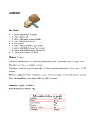Pão Integral




Ingredientes

!   4 tabletes de fermento biológico
!   1 colher (chá) de sal
!   1 colher (sobremesa) açúcar refinado
!   1 xícara (chá) de água morna
!   4 ovos grandes
!   1 xícara (chá) de farinha de trigo branca
!   3 xícaras (chá) de farinha de trigo integral
!   2 xícaras (chá) de farinha de aveia integral
!   2 xícaras (chá) de aveia em flocos

Modo de Preparo

Dissolva o fermento com sal e açúcar até que fiquem líquidos. Acrescente a água e os ovos. Mexa
bem. Junte aos poucos as farinhas e a aveia.
Sove bem a massa até desgrudar das mãos. Divida a massa em duas partes e deixe crescer por 30
minutos.
Modele dois pães em formas retangulares e deixe crescer novamente por mais 30 minutos. Leve ao
forno pré-aquecido em temperatura média por 30 a 40 minutos.


Tempo de Preparo: 2h 30 min
Rendimento: 22 porções de 50g


                               Informação nutricional por porção
                           Calorias                    189,5 Kcal
                           Fibras                      4,5 g
                           Carboidratos                32 g
                           Proteína                    7,5 g
                           Gorduras Totais             4g
                           Colesterol                  58 mg
 