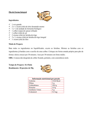 Pão de Forma Integral



Ingredientes

!   1 ovo grande
!   2 e ½ xícara (chá) de leite desnatado morno
!   1 e ½ de unidade de fermento biológico
!   1 colher (sopa) de açúcar refinado
!   1 colher (chá) de sal
!   2 xícaras (chá) de farinha de trigo
!   3 e ½ xícaras (chá) de farinha de trigo integral
!   ½ xícara (chá) de óleo

Modo de Preparo

Bata todos os ingredientes no liquidificador, exceto as farinhas. Misture as farinhas com os
ingredientes já batidos com o auxílio de uma colher. Coloque em forma untada própria para pão de
forma e deixe crescer por 30 minutos. Asse por 30 minutos em forno médio.
OBS. A massa não desgruda da colher ficando, portanto, com consistência mole.


Tempo de Preparo: 1h 15min
Rendimento: 20 porções de 50g




                                Informação nutricional por porção
                            Calorias                    132,8 Kcal
                            Fibras                      2g
                            Carboidratos                18,8 g
                            Proteína                    3,9 g
                            Gorduras Totais             5g
                            Colesterol                  5,5 mg
 