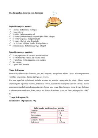 Pão Integral de Escarola com Azeitonas




Ingredientes para a massa
! 1 tablete de fermento biológico
! 1 ovo inteiro
! ¼ colher (sobremesa) de sal
! ½ colher (sobremesa) de adoçante para forno e fogão
! ½ colher (sopa) de margarina light
! ½ xícara (chá) de leite desnatado
! 1 e ½ xícara (chá) de farinha de trigo branca
! 2 xícaras (chá) de farinha de trigo integral

Ingredientes para o recheio
!    ½ maço pequeno de escarola picada em tiras
!    ½ cebola média cortada em rodelas finas
!    14 azeitonas pretas pequenas sem caroços
!    Sal a gosto
!    1 gema para pincelar

Modo de Preparo
Bata no liquidificador o fermento, ovo, sal, adoçante, margarina e o leite. Leve a mistura para uma
vasilha e acrescente a farinha de trigo aos poucos.
Em uma superfície enfarinhada trabalhe a massa até amaciar e desgrudar das mãos. Abra a massa
em retângulo, espalhe a escarola, rodelas de cebola, as azeitonas e tempere com sal. Enrole a massa
como um rocambole unindo as pontas para formar uma rosca. Pincele com a gema de ovo. Coloque
o pão em uma assadeira e deixe crescer até dobrar de volume. Asse em forno pré-aquecido a 180o
C.
Tempo de Preparo: 2h
Rendimento: 13 porções de 50g


                               Informação nutricional por porção
                           Calorias                        98 kcal
                           Fibras                          2g
                           Carboidratos                    19 g
                           Proteína                        4g
                           Gorduras Totais                 1g
                           Colesterol                      12,5 mg
 