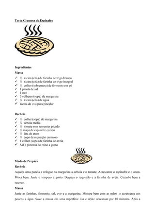 Torta Cremosa de Espinafre




Ingredientes
Massa
! ½ xícara (chá) de farinha de trigo branco
! ½ xícara (chá) de farinha de trigo integral
! ¼ colher (sobremesa) de fermento em pó
! 1 pitada de sal
! 1 ovo
! 3 colheres (sopa) de margarina
! ¼ xícara (chá) de água
! Gema de ovo para pincelar

Recheio
! ½ colher (sopa) de margarina
! ¼ cebola média
! ½ tomate sem sementes picado
! ½ maço de espinafre cozido
! ½ lata de atum
! ¼ copo de requeijão cremoso
! 1 colher (sopa) de farinha de aveia
! Sal e pimenta do reino a gosto



Modo de Preparo
Recheio
Aqueça uma panela e refogue na margarina a cebola e o tomate. Acrescente o espinafre e o atum.
Mexa bem. Junte o tempero a gosto. Despeja o requeijão e a farinha de aveia. Cozinhe bem e
reserve.
Massa
Junte as farinhas, fermento, sal, ovo e a margarina. Misture bem com as mãos e acrescente aos
poucos a água. Sove a massa em uma superfície lisa e deixe descansar por 10 minutos. Abra a
 