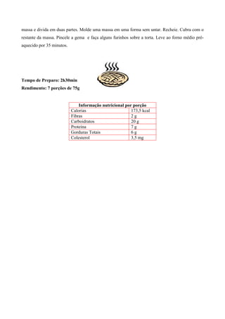 massa e divida em duas partes. Molde uma massa em uma forma sem untar. Recheie. Cubra com o
restante da massa. Pincele a gema e faça alguns furinhos sobre a torta. Leve ao forno médio pré-
aquecido por 35 minutos.




Tempo de Preparo: 2h30min
Rendimento: 7 porções de 75g


                               Informação nutricional por porção
                           Calorias                      173,5 kcal
                           Fibras                        2g
                           Carboidratos                  20 g
                           Proteína                      7g
                           Gorduras Totais               6g
                           Colesterol                    3,5 mg
 
