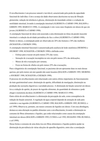 O envelhecimento é um processo natural e inevitável, caracterizado pela perda da capacidade
funcional do indivíduo. Com o avanço da idade observamos decréscimo na taxa de filtração
glomerular, redução da tolerância à glicose, diminuição da imunidade celular e a redução da
motilidade intestinal, levando à constipação intestinal (ALBERICO e CARMO 1998; BALSON e
GIBSON 1995; MARUCCI 1998). A constipação é oito vezes mais freqüente em idosos do que em
jovens (ALBERICO e CARMO 1998).
A constipação funcional do idoso está associada a uma diminuição no tônus da parede muscular
intestinal e a redução da atividade peristáltica do íleo e cólon (ALBERICO e CARMO 1998).
Dentre os idosos, a constipação pode ser observada em 26% dos homens e 34% das mulheres
(SCHAEFER e CHESKIN 1998).
A constipação intestinal funcional é caracterizada pela ausência de lesão anatômica (MEIRING e
JOUBERT 1998; SCHAEFER e CHESKIN 1998) e definida como:
   -   Esforço para evacuar em pelo menos 25% das vezes;
   -   Sensação de evacuação incompleta no reto em pelo menos 25% das defecações;
   -   Menos de três evacuações por semana;
   -   Fezes na forma de cíbalos em pelo menos 25% das evacuações.
Para o diagnóstico de constipação funcional, os pacientes devem apresentar duas ou mais dessas
queixas, por pelo menos um ano quando não usam laxantes (BALSON e GIBSON 1995; MEIRING
e JOUBERT 1998; SCHAEFER e CHESKIN 1998).
O processo de envelhecimento está relacionado com outros efeitos importantes do funcionamento
do trato gastrintestinal como: diminuição do apetite, dificuldade de mastigação, diminuição na
produção das secreções digestivas e saciedade precoce. A diminuição da função sensorial em idosos
leva a redução do apetite, do prazer da ingestão alimentar, da quantidade de alimentos e pode
chegar à monotonia da dieta (ALBERICO e CARMO 1998; MARUCCI 1998).
Outro efeito do envelhecimento é a diminuição da percepção da sede, como conseqüência da
redução da função sensorial. A regulação da água corporal depende da sensação de sede para
controlar a sua ingestão (ALBERICO e CARMO 1998; BALSON e GIBSON 1995; RUSSELL e
col 1999). Observa-se, portanto, um menor consumo de líquidos em idosos. Com essa abordagem,
destaca-se uma alteração no padrão alimentar com o envelhecimento, levando a diminuição no
consumo de fibras alimentares e líquidos, que estão relacionados como causas da constipação
intestinal em idosos (BALSON e GIBSON 1995; CUNHA e col 1992; HUGGINS 1990; RUSSELL
e col 1999).
Dessa forma o consumo de uma dieta rica em fibras alimentares e líquidos poderia ajudar na
diminuição da prevalência de várias afecções do aparelho digestório, entre elas a constipação
 
