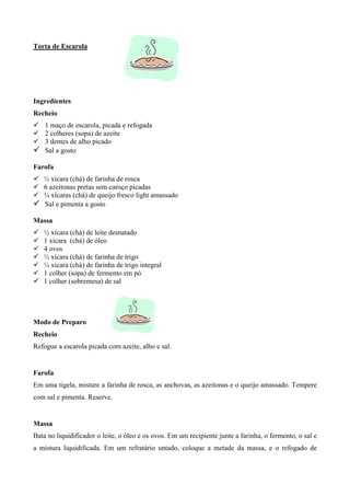 Torta de Escarola




Ingredientes
Recheio
! 1 maço de escarola, picada e refogada
! 2 colheres (sopa) de azeite
! 3 dentes de alho picado
! Sal a gosto
Farofa
! ½ xícara (chá) de farinha de rosca
! 6 azeitonas pretas sem caroço picadas
! ¾ xícaras (chá) de queijo fresco light amassado
! Sal e pimenta a gosto
Massa
!   ½ xícara (chá) de leite desnatado
!   1 xícara (chá) de óleo
!   4 ovos
!   ½ xícara (chá) de farinha de trigo
!   ½ xícara (chá) de farinha de trigo integral
!   1 colher (sopa) de fermento em pó
!   1 colher (sobremesa) de sal




Modo de Preparo
Recheio
Refogue a escarola picada com azeite, alho e sal.


Farofa
Em uma tigela, misture a farinha de rosca, as anchovas, as azeitonas e o queijo amassado. Tempere
com sal e pimenta. Reserve.


Massa
Bata no liquidificador o leite, o óleo e os ovos. Em um recipiente junte a farinha, o fermento, o sal e
a mistura liquidificada. Em um refratário untado, coloque a metade da massa, e o refogado de
 
