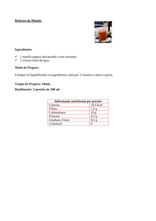 Refresco de Mamão




Ingredientes

! 1 mamão papaya descascado e sem sementes
! 2 xícaras (chá) de água

Modo de Preparo

Coloque no liquidificador os ingredientes, bata por 2 minutos e adoce à gosto.

Tempo de Preparo: 10min
Rendimento: 2 porções de 200 ml


                               Informação nutricional por porção
                           Calorias                      38,5 kcal
                           Fibras                        1,5 g
                           Carboidratos                  10 g
                           Proteína                      0,5 g
                           Gorduras Totais               0,1 g
                           Colesterol                    0
 