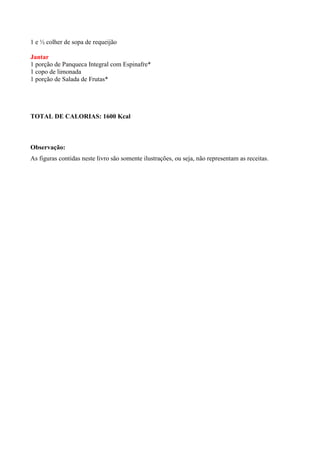 1 e ½ colher de sopa de requeijão

Jantar
1 porção de Panqueca Integral com Espinafre*
1 copo de limonada
1 porção de Salada de Frutas*




TOTAL DE CALORIAS: 1600 Kcal



Observação:
As figuras contidas neste livro são somente ilustrações, ou seja, não representam as receitas.
 