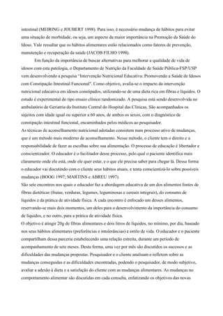 intestinal (MEIRING e JOUBERT 1998). Para isso, é necessário mudança de hábitos para evitar
uma situação de morbidade, ou seja, um aspecto da maior importância na Promoção da Saúde do
Idoso. Vale ressaltar que os hábitos alimentares estão relacionados como fatores de prevenção,
manutenção e recuperação da saúde (JACOB FILHO 1998).
       Em função da importância de buscar alternativas para melhorar a qualidade de vida de
idosos com esta patologia, o Departamento de Nutrição da Faculdade de Saúde Pública-FSP/USP
vem desenvolvendo a pesquisa “Intervenção Nutricional Educativa: Promovendo a Saúde de Idosos
com Constipação Intestinal Funcional". Como objetivo, avalia-se o impacto da intervenção
nutricional educativa em idosos constipados, utilizando-se de uma dieta rica em fibras e líquidos. O
estudo é experimental do tipo ensaio clínico randomizado. A pesquisa está sendo desenvolvida no
ambulatório de Geriatria do Instituto Central do Hospital das Clínicas. São acompanhados os
sujeitos com idade igual ou superior a 60 anos, de ambos os sexos, com o diagnóstico de
constipação intestinal funcional, encaminhados pelos médicos ao pesquisador.
As técnicas de aconselhamento nutricional adotadas consistem num processo ativo de mudanças,
que é um método mais moderno de aconselhamento. Nesse método, o cliente tem o direito e a
responsabilidade de fazer as escolhas sobre sua alimentação. O processo de educação é libertador e
conscientizador. O educador é o facilitador desse processo, pelo qual o paciente identifica mais
claramente onde ele está, onde ele quer estar, e o que ele precisa saber para chegar lá. Dessa forma
o educador vai discutindo com o cliente seus hábitos atuais, e tenta conscientizá-lo sobre possíveis
mudanças (BOOG 1997; MARTINS e ABREU 1997).
São sete encontros nos quais o educador faz a abordagem educativa de um dos alimentos fontes de
fibras dietéticas (frutas, verduras, legumes, leguminosas e cereais integrais), do consumo de
líquidos e da prática de atividade física. A cada encontro é enfocado um desses alimentos,
reservando-se mais dois momentos, um deles para o desenvolvimento da importância do consumo
de líquidos, e no outro, para a prática de atividade física.
O objetivo é atingir 20g de fibras alimentares e dois litros de líquidos, no mínimo, por dia, baseado
nos seus hábitos alimentares (preferências e intolerâncias) e estilo de vida. O educador e o paciente
compartilham dessa parceria estabelecendo uma relação estreita, durante um período de
acompanhamento de sete meses. Desta forma, uma vez por mês são discutidos os sucessos e as
dificuldades das mudanças propostas. Pesquisador e o cliente analisam e refletem sobre as
mudanças conseguidas e as dificuldades encontradas, podendo o pesquisador, de modo subjetivo,
avaliar a adesão à dieta e a satisfação do cliente com as mudanças alimentares. As mudanças no
comportamento alimentar são discutidas em cada consulta, enfatizando os objetivos das novas
 