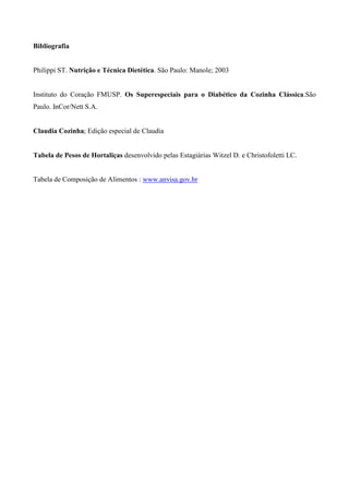 Bibliografia


Philippi ST. Nutrição e Técnica Dietética. São Paulo: Manole; 2003


Instituto do Coração FMUSP. Os Superespeciais para o Diabético da Cozinha Clássica.São
Paulo. InCor/Nett S.A.


Claudia Cozinha; Edição especial de Claudia


Tabela de Pesos de Hortaliças desenvolvido pelas Estagiárias Witzel D. e Christofoletti LC.


Tabela de Composição de Alimentos : www.anvisa.gov.br
 