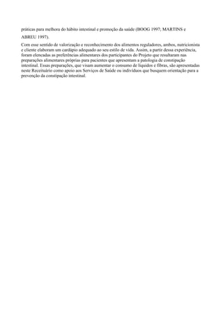 práticas para melhora do hábito intestinal e promoção da saúde (BOOG 1997; MARTINS e
ABREU 1997).
Com esse sentido de valorização e reconhecimento dos alimentos reguladores, ambos, nutricionista
e cliente elaboram um cardápio adequado ao seu estilo de vida. Assim, a partir dessa experiência,
foram elencadas as preferências alimentares dos participantes do Projeto que resultaram nas
preparações alimentares próprias para pacientes que apresentam a patologia de constipação
intestinal. Essas preparações, que visam aumentar o consumo de líquidos e fibras, são apresentadas
neste Receituário como apoio aos Serviços de Saúde ou indivíduos que busquem orientação para a
prevenção da constipação intestinal.
 