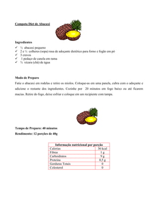 Compota Diet de Abacaxi




Ingredientes
!   ½ abacaxi pequeno
!   2 e ½ colheres (sopa) rasa de adoçante dietético para forno e fogão em pó
!   3 cravos
!    1 pedaço de canela em rama
!   ¾ xícara (chá) de água



Modo de Preparo
Fatie o abacaxi em rodelas e retire os miolos. Coloque-as em uma panela, cubra com o adoçante e
adicione o restante dos ingredientes. Cozinhe por 20 minutos em fogo baixo ou até ficarem
macias. Retire do fogo, deixe esfriar e coloque em um recipiente com tampa.




Tempo de Preparo: 40 minutos
Rendimento: 12 porções de 40g


                              Informação nutricional por porção
                          Calorias                          36 kcal
                          Fibras                              1g
                          Carboidratos                        9g
                          Proteína                           0,5 g
                          Gorduras Totais                      0
                          Colesterol                           0
 