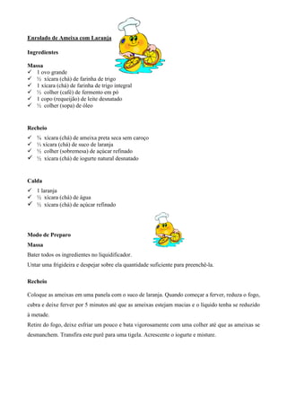 Enrolado de Ameixa com Laranja

Ingredientes

Massa
! 1 ovo grande
! ½ xícara (chá) de farinha de trigo
! 1 xícara (chá) de farinha de trigo integral
! ½ colher (café) de fermento em pó
! 1 copo (requeijão) de leite desnatado
! ½ colher (sopa) de óleo


Recheio
! ¾ xícara (chá) de ameixa preta seca sem caroço
! ⅓ xícara (chá) de suco de laranja
! ½ colher (sobremesa) de açúcar refinado
! ½ xícara (chá) de iogurte natural desnatado


Calda
! 1 laranja
! ½ xícara (chá) de água
! ½ xícara (chá) de açúcar refinado



Modo de Preparo
Massa
Bater todos os ingredientes no liquidificador.
Untar uma frigideira e despejar sobre ela quantidade suficiente para preenchê-la.

Recheio

Coloque as ameixas em uma panela com o suco de laranja. Quando começar a ferver, reduza o fogo,
cubra e deixe ferver por 5 minutos até que as ameixas estejam macias e o líquido tenha se reduzido
à metade.
Retire do fogo, deixe esfriar um pouco e bata vigorosamente com uma colher até que as ameixas se
desmanchem. Transfira este purê para uma tigela. Acrescente o iogurte e misture.
 