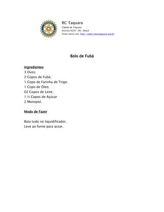 RC Taquara
                        Cidade de Taquara
                        Distrito 4670 - RS – Brasil
                        Visite nosso site: http://www.rotarytaquara.org.br.




                                Bolo de Fubá

Ingredientes
3 Ovos;
2 Copos de Fubá;
1 Copo de Farinha de Trigo;
1 Copo de Óleo;
02 Copos de Leite;
1 ½ Copos de Açúcar
2 Monopol.


Modo de Fazer


Bata tudo no liquidificador.
Leve ao forno para assar.
 