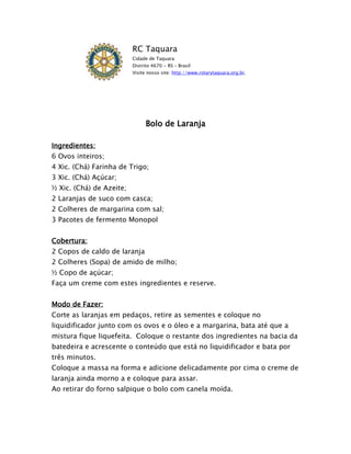 RC Taquara
                          Cidade de Taquara
                          Distrito 4670 - RS – Brasil
                          Visite nosso site: http://www.rotarytaquara.org.br.




                                Bolo de Laranja

Ingredientes:
6 Ovos inteiros;
4 Xic. (Chá) Farinha de Trigo;
3 Xic. (Chá) Açúcar;
½ Xic. (Chá) de Azeite;
2 Laranjas de suco com casca;
2 Colheres de margarina com sal;
3 Pacotes de fermento Monopol


Cobertura:
2 Copos de caldo de laranja
2 Colheres (Sopa) de amido de milho;
½ Copo de açúcar;
Faça um creme com estes ingredientes e reserve.


Modo de Fazer:
Corte as laranjas em pedaços, retire as sementes e coloque no
liquidificador junto com os ovos e o óleo e a margarina, bata até que a
mistura fique liquefeita. Coloque o restante dos ingredientes na bacia da
batedeira e acrescente o conteúdo que está no liquidificador e bata por
três minutos.
Coloque a massa na forma e adicione delicadamente por cima o creme de
laranja ainda morno a e coloque para assar.
Ao retirar do forno salpique o bolo com canela moída.
 